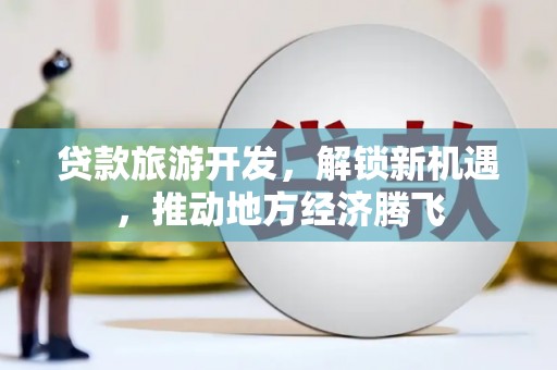 德惠贷款旅游开发，解锁新机遇，推动地方经济腾飞